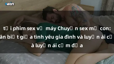tải phim sex về máy Chuyện sex mẹ con: Sự phân biệt giữa tình yêu gia đình và luyến ái cấm địa