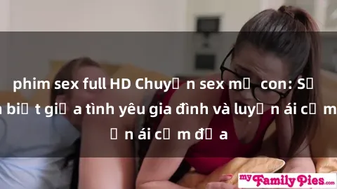 phim sex full HD Chuyện sex mẹ con: Sự phân biệt giữa tình yêu gia đình và luyến ái cấm địa