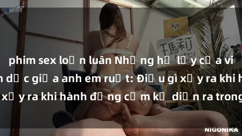 phim sex loạn luân Những hệ lụy của việc có quan hệ tình dục giữa anh em ruột: Điều gì xảy ra khi hành động cấm kỵ diễn ra trong gia đình?