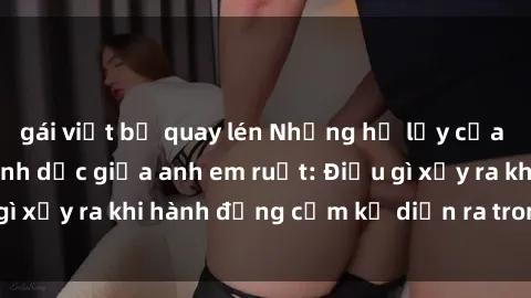 gái việt bị quay lén Những hệ lụy của việc có quan hệ tình dục giữa anh em ruột: Điều gì xảy ra khi hành động cấm kỵ diễn ra trong gia đình?