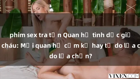 phim sex tra tấn Quan hệ tình dục giữa ông cháu: Mối quan hệ cấm kỵ hay tự do lựa chọn?