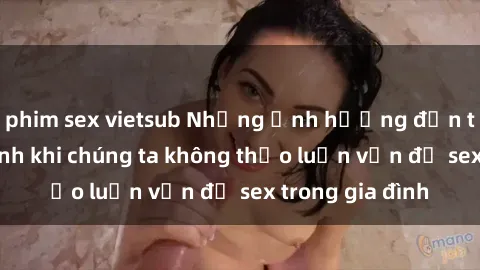 phim sex vietsub Những ảnh hưởng đến tình cảm gia đình khi chúng ta không thảo luận vấn đề sex trong gia đình