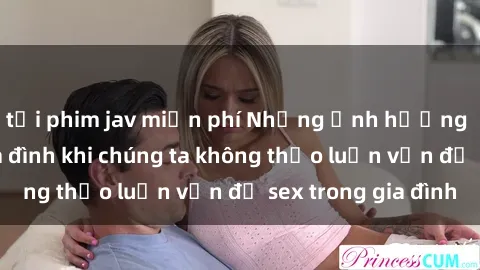 tải phim jav miễn phí Những ảnh hưởng đến tình cảm gia đình khi chúng ta không thảo luận vấn đề sex trong gia đình