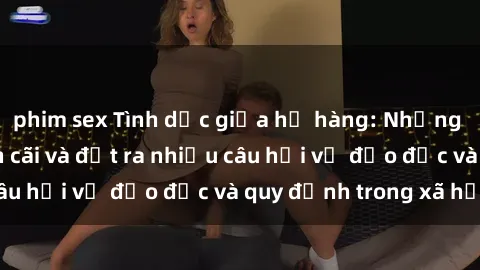 phim sex Tình dục giữa họ hàng: Những sự kiện gây tranh cãi và đặt ra nhiều câu hỏi về đạo đức và quy định trong xã hội.