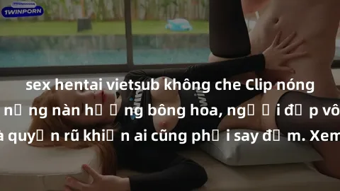 sex hentai vietsub không che Clip nóng phòng tắm: Hít thở nồng nàn hương bông hoa, người đẹp vô cùng gợi cảm và quyến rũ khiến ai cũng phải say đắm. Xem ngay để trải nghiệm điều đặc biệt!