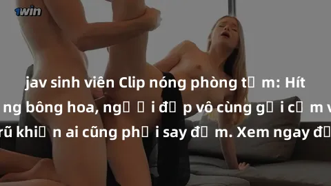 jav sinh viên Clip nóng phòng tắm: Hít thở nồng nàn hương bông hoa, người đẹp vô cùng gợi cảm và quyến rũ khiến ai cũng phải say đắm. Xem ngay để trải nghiệm điều đặc biệt!