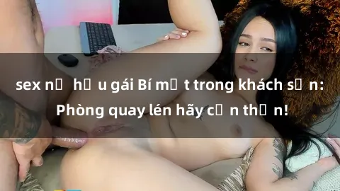sex nữ hầu gái Bí mật trong khách sạn: Phòng quay lén hãy cẩn thận!
