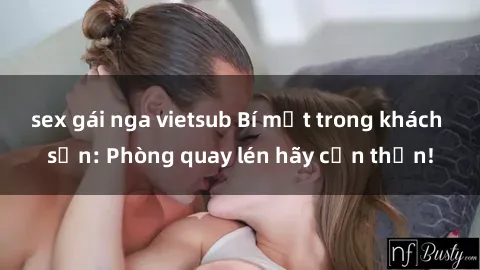sex gái nga vietsub Bí mật trong khách sạn: Phòng quay lén hãy cẩn thận!