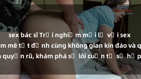 sex bác sĩ Trải nghiệm mới lạ với sex phòng thay đồ: Đam mê tột đỉnh cùng không gian kín đáo và quyến rũ, khám phá sự lôi cuốn từ sự hấp dẫn của nơi này.