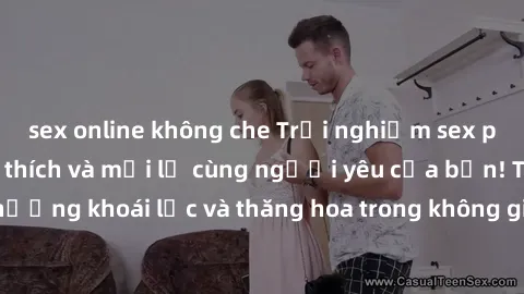sex online không che Trải nghiệm sex phòng tắm đầy kích thích và mới lạ cùng người yêu của bạn! Tận hưởng khoái lạc và thăng hoa trong không gian tắm ấm áp và gợi cảm.