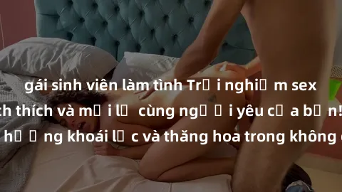gái sinh viên làm tình Trải nghiệm sex phòng tắm đầy kích thích và mới lạ cùng người yêu của bạn! Tận hưởng khoái lạc và thăng hoa trong không gian tắm ấm áp và gợi cảm.