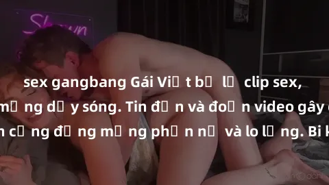 sex gangbang Gái Việt bị lộ clip sex, scandal khiến dân mạng dậy sóng. Tin đồn và đoạn video gây chấn động, khiến cộng đồng mạng phẫn nộ và lo lắng. Bi kịch ẩn sau bức màn đen tối của thế giới ảo.