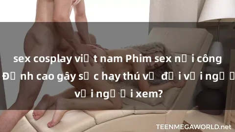 sex cosplay việt nam Phim sex nơi công cộng: Đỉnh cao gây sốc hay thú vị đối với người xem?