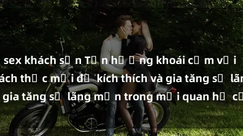 sex khách sạn Tận hưởng khoái cảm với sex ngoài trời: Cách thức mới để kích thích và gia tăng sự lãng mạn trong mối quan hệ của bạn!