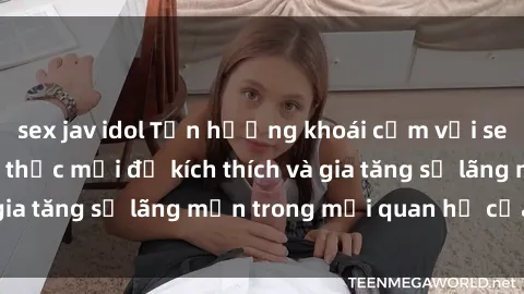 sex jav idol Tận hưởng khoái cảm với sex ngoài trời: Cách thức mới để kích thích và gia tăng sự lãng mạn trong mối quan hệ của bạn!