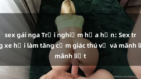 sex gái nga Trải nghiệm hứa hẹn: Sex trong xe hơi làm tăng cảm giác thú vị và mãnh liệt