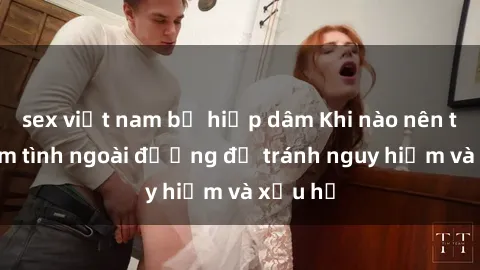 sex việt nam bị hiếp dâm Khi nào nên tránh làm tình ngoài đường để tránh nguy hiểm và xấu hổ