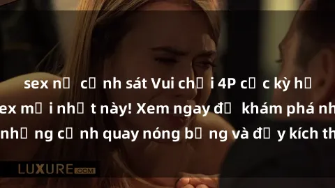 sex nữ cảnh sát Vui chơi 4P cực kỳ hấp dẫn trong phim sex mới nhất này! Xem ngay để khám phá những cảnh quay nóng bỏng và đầy kích thích của bộ phim này!