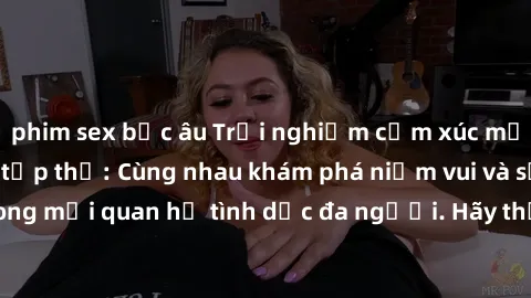 phim sex bắc âu Trải nghiệm cảm xúc mới mẻ với làm tình tập thể: Cùng nhau khám phá niềm vui và sự mãnh liệt trong mối quan hệ tình dục đa người. Hãy thử ngay để biết cảm giác thú vị này!