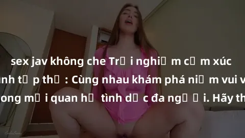sex jav không che Trải nghiệm cảm xúc mới mẻ với làm tình tập thể: Cùng nhau khám phá niềm vui và sự mãnh liệt trong mối quan hệ tình dục đa người. Hãy thử ngay để biết cảm giác thú vị này!