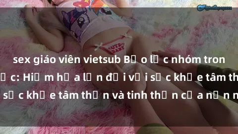sex giáo viên vietsub Bạo lực nhóm trong các hành vi tình dục: Hiểm họa lớn đối với sức khỏe tâm thần và tinh thần của nạn nhân.