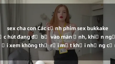sex cha con Các cảnh phim sex bukkake hấp dẫn và đầy sức hút đang đổ bộ vào màn ảnh, khiến người xem không thể rời mắt khỏi những cảnh quay đầy kích thích.
