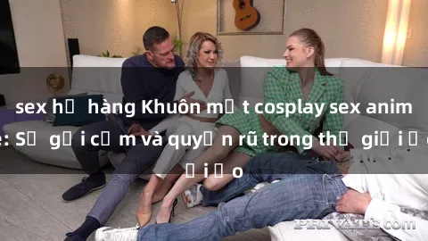 sex họ hàng Khuôn mặt cosplay sex anime: Sự gợi cảm và quyến rũ trong thế giới ảo