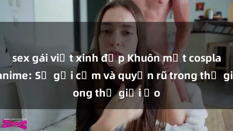 sex gái việt xinh đẹp Khuôn mặt cosplay sex anime: Sự gợi cảm và quyến rũ trong thế giới ảo