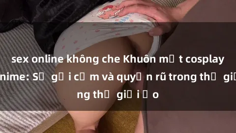sex online không che Khuôn mặt cosplay sex anime: Sự gợi cảm và quyến rũ trong thế giới ảo