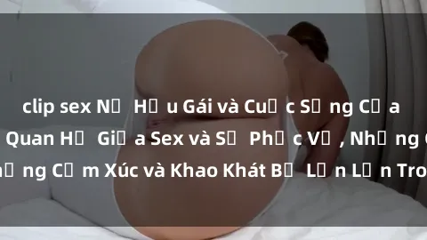 clip sex Nữ Hầu Gái và Cuộc Sống Của Họ: Bí Mật Về Mối Quan Hệ Giữa Sex và Sự Phục Vụ, Những Cảm Xúc và Khao Khát Bị Lẫn Lộn Trong Lĩnh Vực Này.