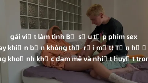 gái việt làm tình Bộ sưu tập phim sex Mỹ hot nhất năm nay khiến bạn không thể rời mắt! Tận hưởng những khoảnh khắc đam mê và nhiệt huyết trong các tác phẩm nóng bỏng này!