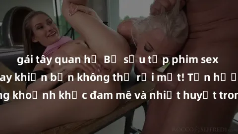 gái tây quan hệ Bộ sưu tập phim sex Mỹ hot nhất năm nay khiến bạn không thể rời mắt! Tận hưởng những khoảnh khắc đam mê và nhiệt huyết trong các tác phẩm nóng bỏng này!