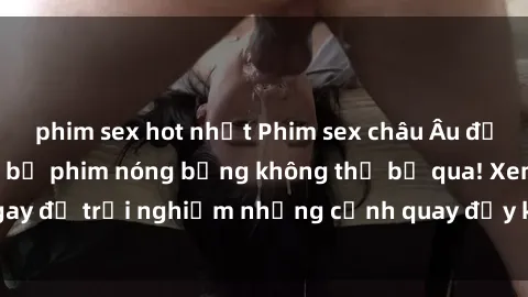 phim sex hot nhất Phim sex châu Âu đỉnh cao: Top những bộ phim nóng bỏng không thể bỏ qua! Xem ngay để trải nghiệm những cảnh quay đầy kích thích và cuồng nhiệt.