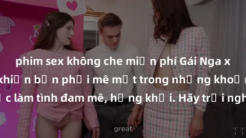 phim sex không che miễn phí Gái Nga xinh đẹp, tài năng khiến bạn phải mê mệt trong những khoảnh khắc làm tình đam mê, hứng khởi. Hãy trải nghiệm cùng họ ngay hôm nay!