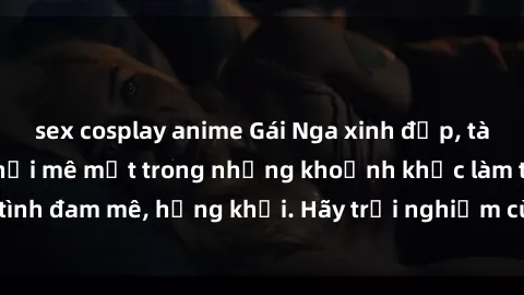 sex cosplay anime Gái Nga xinh đẹp, tài năng khiến bạn phải mê mệt trong những khoảnh khắc làm tình đam mê, hứng khởi. Hãy trải nghiệm cùng họ ngay hôm nay!