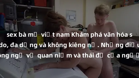 sex bà mẹ việt nam Khám phá văn hóa sex Bắc Âu: Sự tự do, đa dạng và không kiêng nể. Những điều không ngờ về quan niệm và thái độ của người Bắc Âu đối với tình dục.