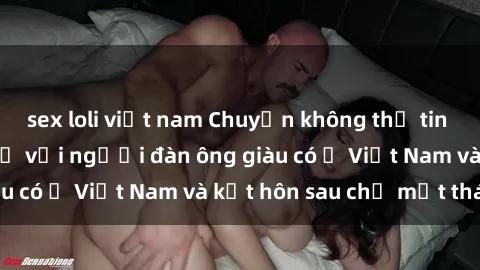 sex loli việt nam Chuyện không thể tin nổi: Gái Tây quan hệ với người đàn ông giàu có ở Việt Nam và kết hôn sau chỉ một tháng