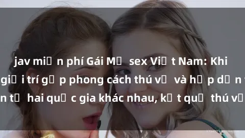 jav miễn phí Gái Mỹ sex Việt Nam: Khi nền công nghiệp giải trí gặp phong cách thú vị và hấp dẫn từ hai quốc gia khác nhau, kết quả thú vị không thể bỏ qua.