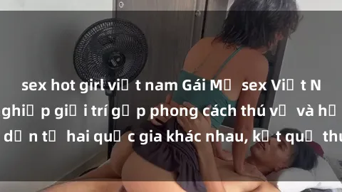 sex hot girl việt nam Gái Mỹ sex Việt Nam: Khi nền công nghiệp giải trí gặp phong cách thú vị và hấp dẫn từ hai quốc gia khác nhau, kết quả thú vị không thể bỏ qua.