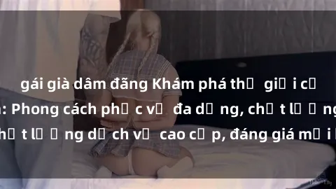 gái già dâm đãng Khám phá thế giới của gái gọi Việt Nam: Phong cách phục vụ đa dạng, chất lượng dịch vụ cao cấp, đáng giá mọi khoản chi phí