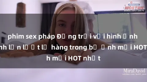 phim sex pháp Động trời với hình ảnh gái xinh lần lượt lộ hàng trong bộ ảnh mới HOT nhất