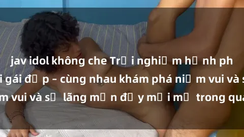 jav idol không che Trải nghiệm hạnh phúc khi làm tình với gái đẹp – cùng nhau khám phá niềm vui và sự lãng mạn đầy mới mẻ trong quan hệ của bạn.