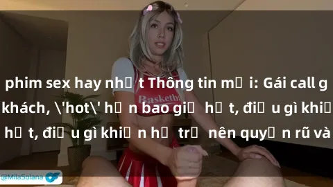 phim sex hay nhất Thông tin mới: Gái call girl Việt Nam đắt khách, 'hot' hơn bao giờ hết, điều gì khiến họ trở nên quyến rũ và đáng chú ý?