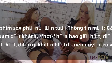 phim sex phụ nữ lớn tuổi Thông tin mới: Gái call girl Việt Nam đắt khách, 'hot' hơn bao giờ hết, điều gì khiến họ trở nên quyến rũ và đáng chú ý?