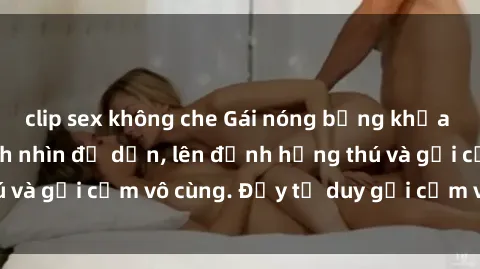 clip sex không che Gái nóng bỏng khỏa thân khiến mọi ánh nhìn đổ dồn, lên đỉnh hứng thú và gợi cảm vô cùng. Đầy tư duy gợi cảm và quyến rũ.
