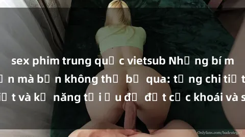 sex phim trung quốc vietsub Những bí mật về sex người lớn mà bạn không thể bỏ qua: từng chi tiết và kỹ năng tối ưu để đạt cực khoái và sự hài lòng tối đa.