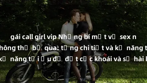 gái call girl vip Những bí mật về sex người lớn mà bạn không thể bỏ qua: từng chi tiết và kỹ năng tối ưu để đạt cực khoái và sự hài lòng tối đa.