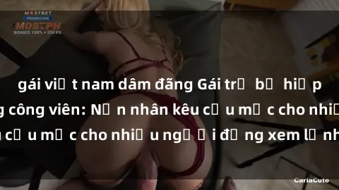 gái việt nam dâm đãng Gái trẻ bị hiếp dâm bạo lực trong công viên: Nạn nhân kêu cứu mặc cho nhiều người đứng xem lạnh lùng