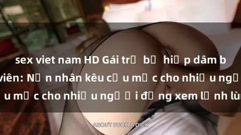 sex viet nam HD Gái trẻ bị hiếp dâm bạo lực trong công viên: Nạn nhân kêu cứu mặc cho nhiều người đứng xem lạnh lùng