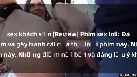 sex khách sạn [Review] Phim sex loli: Đánh giá về sự gợi cảm và gây tranh cãi của thể loại phim này. Những điểm nổi bật và đáng lưu ý khi xem phim loli.